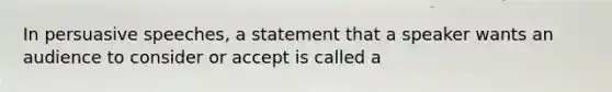 In persuasive speeches, a statement that a speaker wants an audience to consider or accept is called a