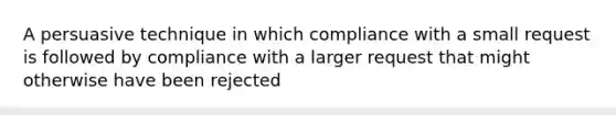 A persuasive technique in which compliance with a small request is followed by compliance with a larger request that might otherwise have been rejected