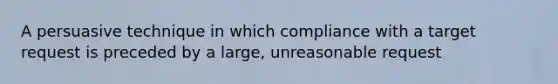 A persuasive technique in which compliance with a target request is preceded by a large, unreasonable request