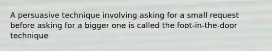 A persuasive technique involving asking for a small request before asking for a bigger one is called the foot-in-the-door technique