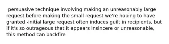 -persuasive technique involving making an unreasonably large request before making the small request we're hoping to have granted -initial large request often induces guilt in recipients, but if it's so outrageous that it appears insincere or unreasonable, this method can backfire