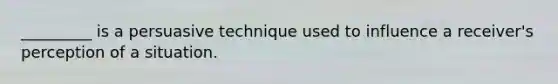 _________ is a persuasive technique used to influence a receiver's perception of a situation.