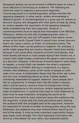 Persuasive writing can be structured in different ways to make it more effective in convincing an audience. The following are some key ways to organize a persuasive argument. Counterargument In a counterargument, writers mention the opposing viewpoint. In other words, writers acknowledge a different opinion. A counterargument is a great way for writers to discount anyone who disagrees with their point of view. By doing so, writers weaken the arguments of the opposing viewpoint while strengthening their own argument. However, a counterargument must be logical and reasonable to be effective. Otherwise, writers run the risk of weakening their claim. A counterargument can also turn off readers if the attack comes across as too harsh. Causal Chain A causal chain shows how one event can cause a series, or chain, of connected events. The effects of this chain can be positive or negative. For example, a writer might argue that our country shouldn't build more bombs because it will cause other countries to build more bombs. And more bombs will result in more people dying if war breaks out. A causal chain helps readers understand the good or bad outcome of a decision. However, if the series of events doesn't seem likely to happen, a causal chain can weaken the writer's argument. Compromises or Problem Solving A compromise is a logical solution that addresses some of the needs of people on both sides of an issue. A compromise shows that the writer has a plan and isn't just complaining about an issue. It gives readers something reasonable to support. However, some people don't like to compromise. If readers don't like the writer's solution, then it will be hard to convince them to change their minds Order of Importance In this structure, writers organize points in order of importance. It could be from least to most important or from most to least important. Arranging the points of an argument from least to most important eases the audience into the argument. It ends with the most persuasive point, leaving the audience with the strongest part of the argument. However, it's important to include a number of strong points along the way. Otherwise, the audience may lose interest before reaching the end of the essay. A most-to-least-important organization begins your essay more strongly. The most important information will serve as a foundation for your other, less important points.