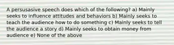 A persusasive speech does which of the following? a) Mainly seeks to influence attitudes and behaviors b) Mainly seeks to teach the audience how to do something c) Mainly seeks to tell the audience a story d) Mainly seeks to obtain money from audience e) None of the above