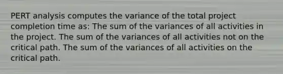 PERT analysis computes the variance of the total project completion time as: The sum of the variances of all activities in the project. The sum of the variances of all activities not on the critical path. The sum of the variances of all activities on the critical path.