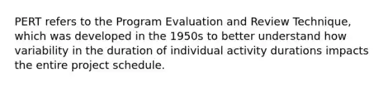 PERT refers to the Program Evaluation and Review Technique, which was developed in the 1950s to better understand how variability in the duration of individual activity durations impacts the entire project schedule.