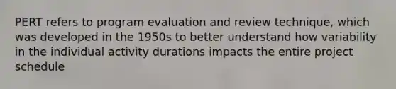 PERT refers to program evaluation and review technique, which was developed in the 1950s to better understand how variability in the individual activity durations impacts the entire project schedule