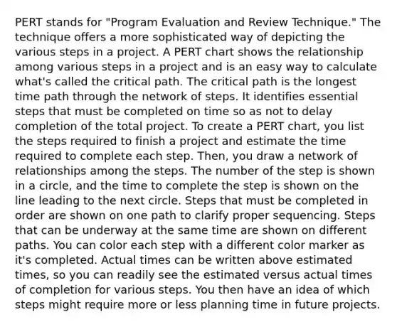 PERT stands for "Program Evaluation and Review Technique." The technique offers a more sophisticated way of depicting the various steps in a project. A PERT chart shows the relationship among various steps in a project and is an easy way to calculate what's called the critical path. The critical path is the longest time path through the network of steps. It identifies essential steps that must be completed on time so as not to delay completion of the total project. To create a PERT chart, you list the steps required to finish a project and estimate the time required to complete each step. Then, you draw a network of relationships among the steps. The number of the step is shown in a circle, and the time to complete the step is shown on the line leading to the next circle. Steps that must be completed in order are shown on one path to clarify proper sequencing. Steps that can be underway at the same time are shown on different paths. You can color each step with a different color marker as it's completed. Actual times can be written above estimated times, so you can readily see the estimated versus actual times of completion for various steps. You then have an idea of which steps might require more or less planning time in future projects.