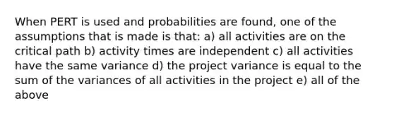 When PERT is used and probabilities are found, one of the assumptions that is made is that: a) all activities are on the critical path b) activity times are independent c) all activities have the same variance d) the project variance is equal to the sum of the variances of all activities in the project e) all of the above