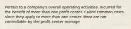 Pertain to a company's overall operating activities. Incurred for the benefit of more than one profit center. Called common costs since they apply to more than one center. Most are not controllable by the profit center manage