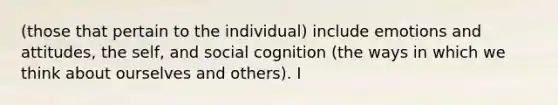 (those that pertain to the individual) include emotions and attitudes, the self, and social cognition (the ways in which we think about ourselves and others). I