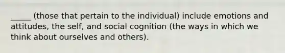 _____ (those that pertain to the individual) include emotions and attitudes, the self, and social cognition (the ways in which we think about ourselves and others).