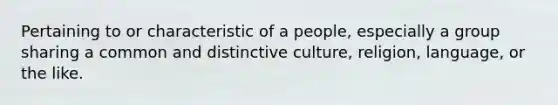 Pertaining to or characteristic of a people, especially a group sharing a common and distinctive culture, religion, language, or the like.