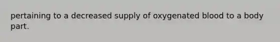 pertaining to a decreased supply of oxygenated blood to a body part.