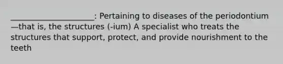 _____________________: Pertaining to diseases of the periodontium—that is, the structures (-ium) A specialist who treats the structures that support, protect, and provide nourishment to the teeth