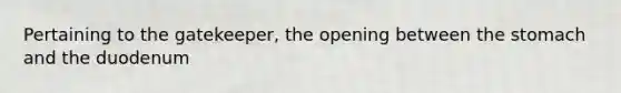 Pertaining to the gatekeeper, the opening between the stomach and the duodenum