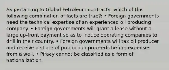 As pertaining to Global Petroleum contracts, which of the following combination of facts are true?: • Foreign governments need the technical expertise of an experienced oil producing company. • Foreign governments will grant a lease without a large up-front payment so as to induce operating companies to drill in their country. • Foreign governments will tax oil producer and receive a share of production proceeds before expenses from a well. • Piracy cannot be classified as a form of nationalization.