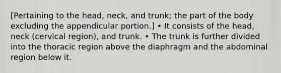 [Pertaining to the head, neck, and trunk; the part of the body excluding the appendicular portion.] • It consists of the head, neck (cervical region), and trunk. • The trunk is further divided into the thoracic region above the diaphragm and the abdominal region below it.