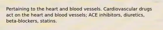 Pertaining to the heart and blood vessels. Cardiovascular drugs act on the heart and blood vessels; ACE inhibitors, diuretics, beta-blockers, statins.