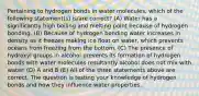 Pertaining to hydrogen bonds in water molecules, which of the following statement(s) is/are correct? (A) Water has a significantly high boiling and melting point because of hydrogen bonding. (B) Because of hydrogen bonding water increases in density as it freezes making ice float on water, which prevents oceans from freezing from the bottom. (C) The presence of hydroxyl groups in alcohol prevents its formation of hydrogen bonds with water molecules resultantly alcohol does not mix with water. (D) A and B (E) All of the three statements above are correct. The question is testing your knowledge of hydrogen bonds and how they influence water properties.