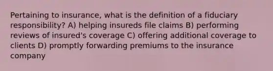 Pertaining to insurance, what is the definition of a fiduciary responsibility? A) helping insureds file claims B) performing reviews of insured's coverage C) offering additional coverage to clients D) promptly forwarding premiums to the insurance company