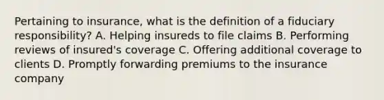 Pertaining to insurance, what is the definition of a fiduciary responsibility? A. Helping insureds to file claims B. Performing reviews of insured's coverage C. Offering additional coverage to clients D. Promptly forwarding premiums to the insurance company