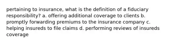 pertaining to insurance, what is the definition of a fiduciary responsibility? a. offering additional coverage to clients b. promptly forwarding premiums to the insurance company c. helping insureds to file claims d. performing reviews of insureds coverage