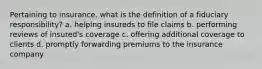 Pertaining to insurance, what is the definition of a fiduciary responsibility? a. helping insureds to file claims b. performing reviews of insured's coverage c. offering additional coverage to clients d. promptly forwarding premiums to the insurance company