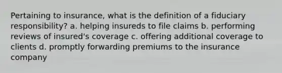 Pertaining to insurance, what is the definition of a fiduciary responsibility? a. helping insureds to file claims b. performing reviews of insured's coverage c. offering additional coverage to clients d. promptly forwarding premiums to the insurance company