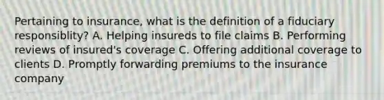 Pertaining to insurance, what is the definition of a fiduciary responsiblity? A. Helping insureds to file claims B. Performing reviews of insured's coverage C. Offering additional coverage to clients D. Promptly forwarding premiums to the insurance company