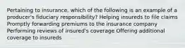 Pertaining to insurance, which of the following is an example of a producer's fiduciary responsibility? Helping insureds to file claims Promptly forwarding premiums to the insurance company Performing reviews of insured's coverage Offering additional coverage to insureds