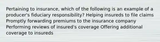 Pertaining to insurance, which of the following is an example of a producer's fiduciary responsibility? Helping insureds to file claims Promptly forwarding premiums to the insurance company Performing reviews of insured's coverage Offering additional coverage to insureds