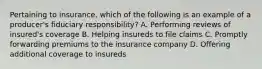 Pertaining to insurance, which of the following is an example of a producer's fiduciary responsibility? A. Performing reviews of insured's coverage B. Helping insureds to file claims C. Promptly forwarding premiums to the insurance company D. Offering additional coverage to insureds