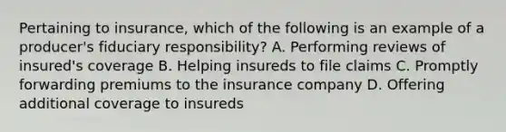 Pertaining to insurance, which of the following is an example of a producer's fiduciary responsibility? A. Performing reviews of insured's coverage B. Helping insureds to file claims C. Promptly forwarding premiums to the insurance company D. Offering additional coverage to insureds