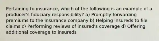 Pertaining to insurance, which of the following is an example of a producer's fiduciary responsibility? a) Promptly forwarding premiums to the insurance company b) Helping insureds to file claims c) Performing reviews of insured's coverage d) Offering additional coverage to insureds