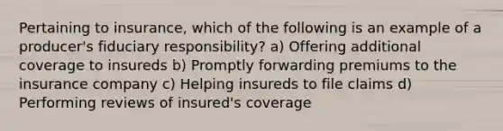 Pertaining to insurance, which of the following is an example of a producer's fiduciary responsibility? a) Offering additional coverage to insureds b) Promptly forwarding premiums to the insurance company c) Helping insureds to file claims d) Performing reviews of insured's coverage