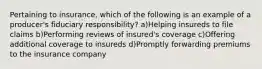 Pertaining to insurance, which of the following is an example of a producer's fiduciary responsibility? a)Helping insureds to file claims b)Performing reviews of insured's coverage c)Offering additional coverage to insureds d)Promptly forwarding premiums to the insurance company