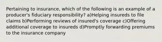 Pertaining to insurance, which of the following is an example of a producer's fiduciary responsibility? a)Helping insureds to file claims b)Performing reviews of insured's coverage c)Offering additional coverage to insureds d)Promptly forwarding premiums to the insurance company