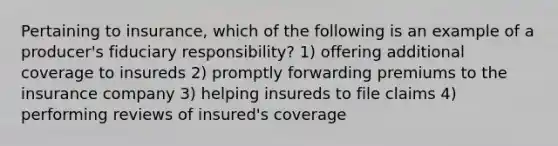 Pertaining to insurance, which of the following is an example of a producer's fiduciary responsibility? 1) offering additional coverage to insureds 2) promptly forwarding premiums to the insurance company 3) helping insureds to file claims 4) performing reviews of insured's coverage