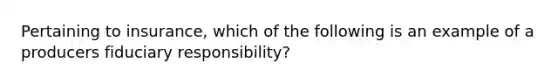 Pertaining to insurance, which of the following is an example of a producers fiduciary responsibility?