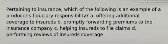 Pertaining to insurance, which of the following is an example of a producer's fiduciary responsibility? a. offering additional coverage to insureds b. promptly forwarding premiums to the insurance company c. helping insureds to file claims d. performing reviews of insureds coverage