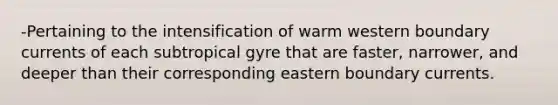 -Pertaining to the intensification of warm western boundary currents of each subtropical gyre that are faster, narrower, and deeper than their corresponding eastern boundary currents.