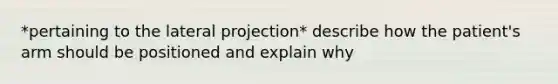 *pertaining to the lateral projection* describe how the patient's arm should be positioned and explain why