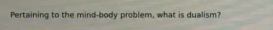 Pertaining to the mind-body problem, what is dualism?