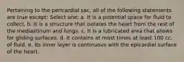 Pertaining to the pericardial sac, all of the following statements are true except: Select one: a. It is a potential space for fluid to collect. b. It is a structure that isolates the heart from the rest of the mediastinum and lungs. c. It is a lubricated area that allows for gliding surfaces. d. It contains at most times at least 100 cc. of fluid. e. Its inner layer is continuous with the epicardial surface of the heart.