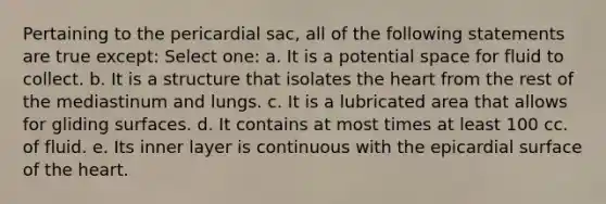 Pertaining to the pericardial sac, all of the following statements are true except: Select one: a. It is a potential space for fluid to collect. b. It is a structure that isolates the heart from the rest of the mediastinum and lungs. c. It is a lubricated area that allows for gliding surfaces. d. It contains at most times at least 100 cc. of fluid. e. Its inner layer is continuous with the epicardial surface of the heart.