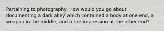 Pertaining to photography: How would you go about documenting a dark alley which contained a body at one end, a weapon in the middle, and a tire impression at the other end?