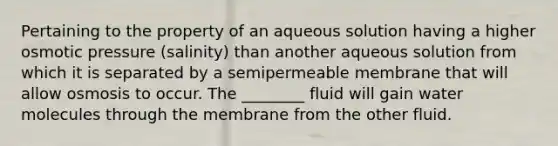 Pertaining to the property of an aqueous solution having a higher <a href='https://www.questionai.com/knowledge/kPIXmLrr23-osmotic-pressure' class='anchor-knowledge'>osmotic pressure</a> (salinity) than another aqueous solution from which it is separated by a semipermeable membrane that will allow osmosis to occur. The ________ fluid will gain <a href='https://www.questionai.com/knowledge/kTK3J5aMdd-water-molecules' class='anchor-knowledge'>water molecules</a> through the membrane from the other fluid.