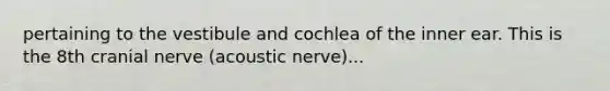 pertaining to the vestibule and cochlea of the inner ear. This is the 8th cranial nerve (acoustic nerve)...