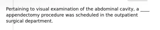 Pertaining to visual examination of the abdominal cavity, a ____ appendectomy procedure was scheduled in the outpatient surgical department.